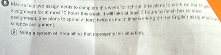 8Marina has two assignments to complete this week for school. She plans to work on her Engl 
assignment for at most 10 hours this week. It will take at least 2 hours to finish her science 
assignment. She plans to spend at least twice as much time working on her English assignment a 
science assignment. 
a Write a system of inequalities that represents this situation.