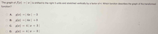 The graph of f(x)=|x| is shifted to the right 3 units and stretched vertically by a factor of 4. Which function describes the graph of the transformed
function?
A. g(x)=|4x|-3
B. g(x)=|4x|+3
C. g(x)=4|x+3|
D. g(x)=4|x-3|