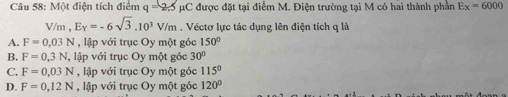 Một điện tích điểm q=2,5 1 uC được đặt tại điểm M. Điện trường tại M có hai thành phần Ex=6=6000
V/m, E_Y=-6sqrt(3).10^3V/m. Véctơ lực tác dụng lên điện tích q là
A. F=0,03N , lập với trục Oy một góc 150°
B. F=0,3N , lập với trục Oy một góc 30°
C. F=0,03N , lập với trục Oy một góc 115°
D. F=0,12N , lập với trục Oy một góc 120°