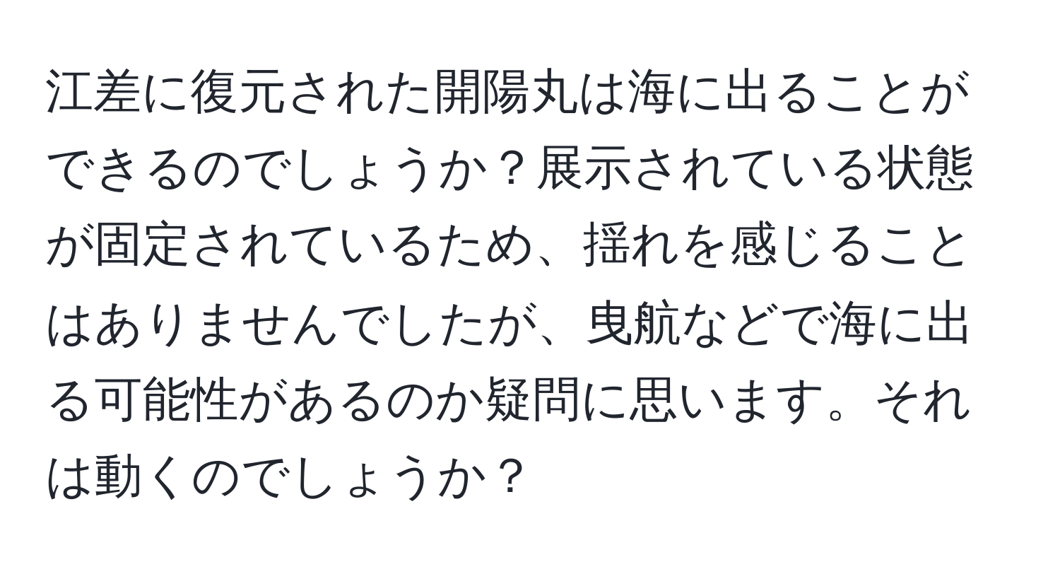 江差に復元された開陽丸は海に出ることができるのでしょうか？展示されている状態が固定されているため、揺れを感じることはありませんでしたが、曳航などで海に出る可能性があるのか疑問に思います。それは動くのでしょうか？