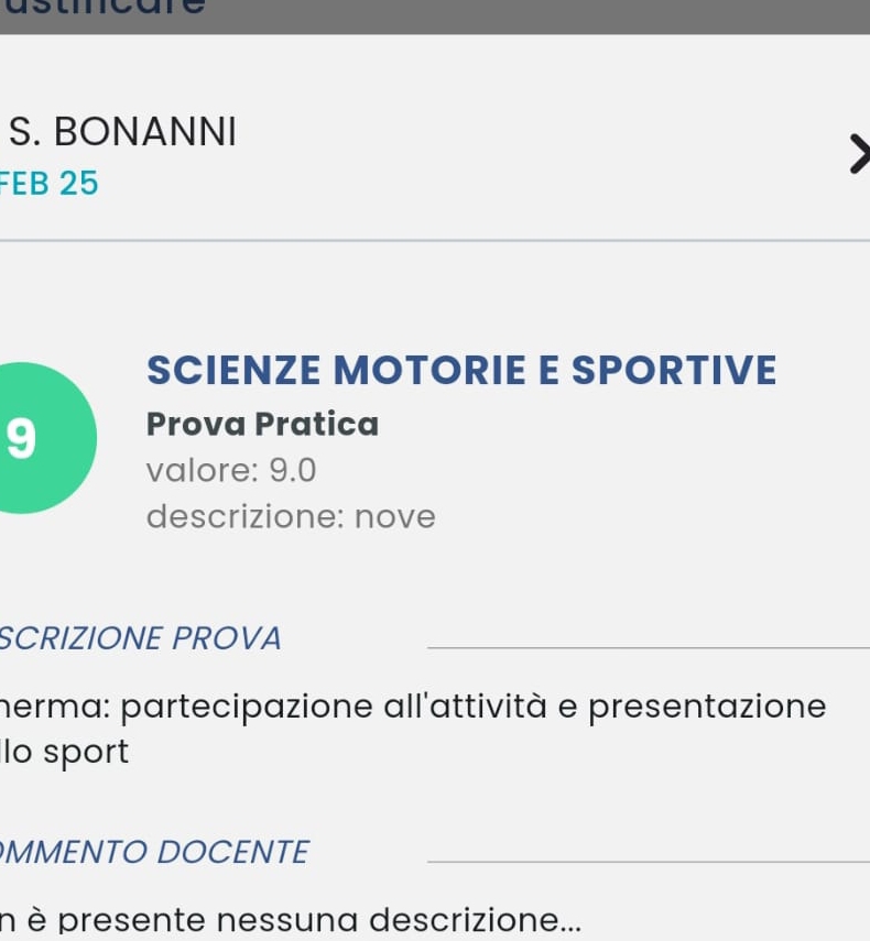 BONANNI 
FEB 25 
_ 
SCIENZE MOTORIE E SPORTIVE 
9 Prova Pratica 
valore: 9.0
descrizione: nove 
SCRIZIONE PROVA_ 
herma: partecipazione all'attività e presentazione 
lo sport 
MMENTO DOCENTE_ 
n è presente nessuna descrizione...