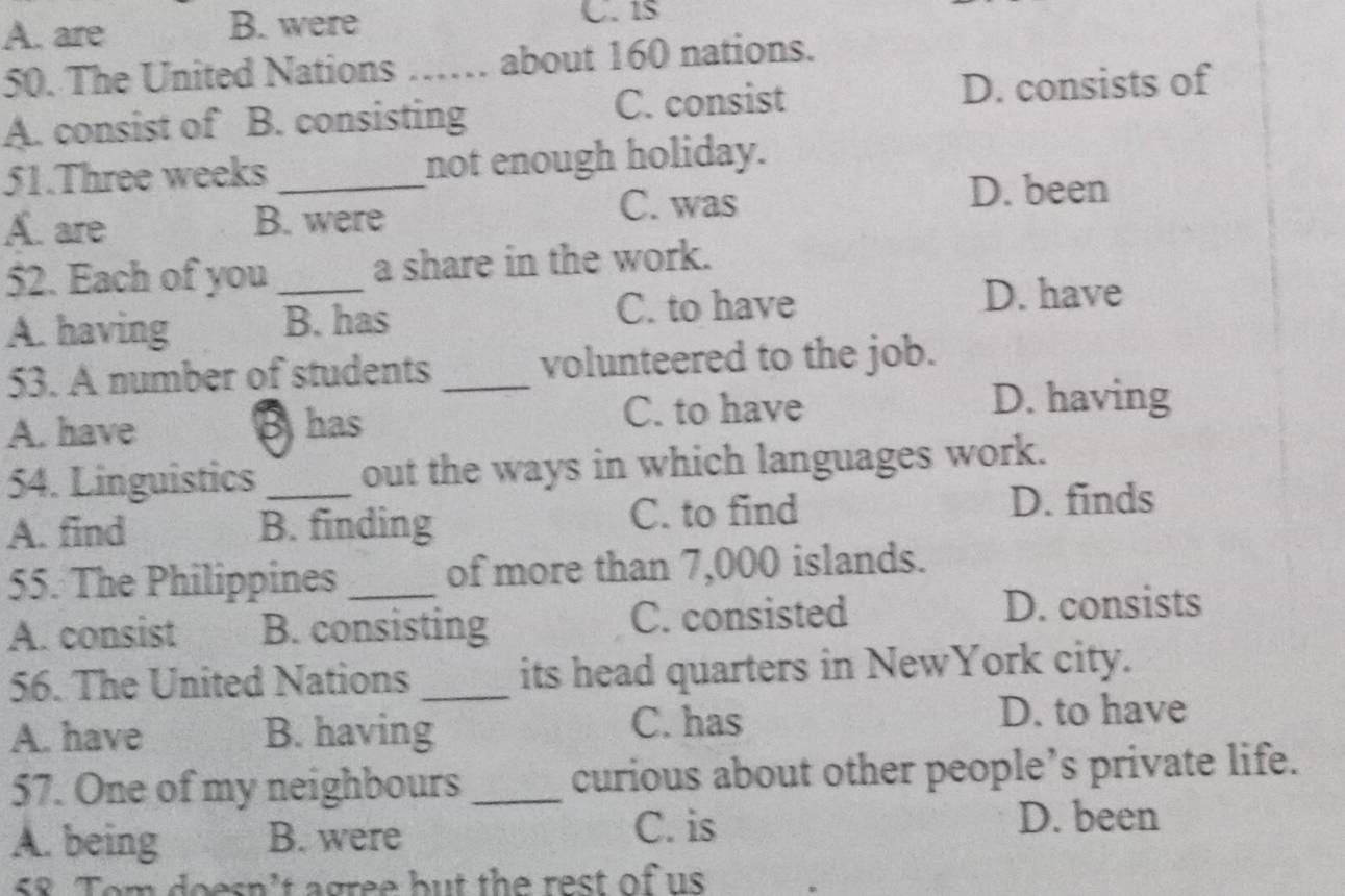 A. are B. were
50. The United Nations C _about 160 nations.
A. consist of B. consisting C. consist D. consists of
51.Three weeks _not enough holiday.
A. are B. were
C. was
D. been
52. Each of you _a share in the work.
A. having B. has C. to have
D. have
53. A number of students _volunteered to the job.
A. have B has C. to have
D. having
54. Linguistics out the ways in which languages work.
A. find B. finding C. to find D. finds
55. The Philippines _of more than 7,000 islands.
A. consist B. consisting C. consisted D. consists
56. The United Nations _its head quarters in NewYork city.
A. have B. having C. has D. to have
57. One of my neighbours _curious about other people’s private life.
A. being B. were
C. is D. been
58. Tom doesn't agree but the rest of us