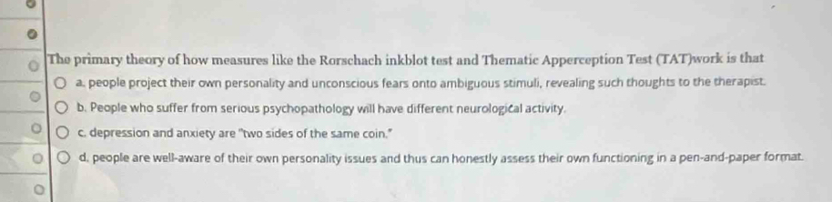 The primary theory of how measures like the Rorschach inkblot test and Thematic Apperception Test (TAT)work is that
a, people project their own personality and unconscious fears onto ambiguous stimuli, revealing such thoughts to the therapist.
b. People who suffer from serious psychopathology will have different neurological activity.
c. depression and anxiety are "two sides of the same coin."
d, people are well-aware of their own personality issues and thus can honestly assess their own functioning in a pen-and-paper format.