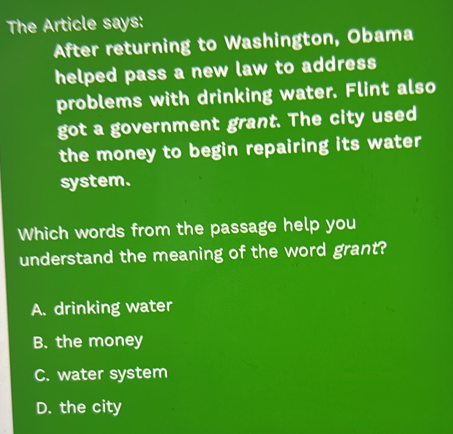 The Article says:
After returning to Washington, Obama
helped pass a new law to address 
problems with drinking water. Flint also
got a government grant. The city used
the money to begin repairing its water
system.
Which words from the passage help you
understand the meaning of the word grant?
A. drinking water
B. the money
C. water system
D. the city