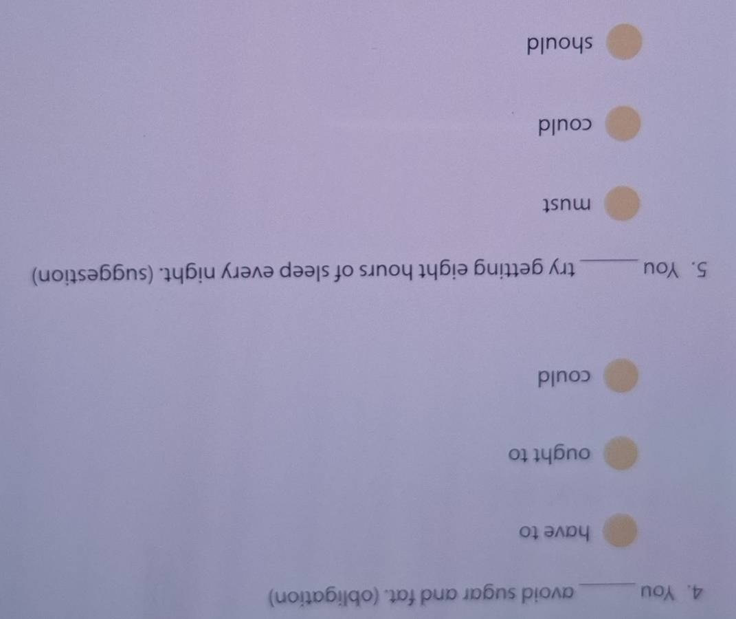 You_ avoid sugar and fat. (obligation) 
have to 
ought to 
could 
5. You_ try getting eight hours of sleep every night. (suggestion) 
must 
could 
should
