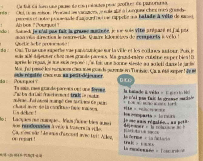 2 Ça fait du bien une pause de cinq minutes pour profiter du panorama.
rdo : Oui, tu as raison. Pendant les vacances, je suis allé à Lucques chez mes grands-
parents et notre promenade d'aujourd'hui me rappelle ma balade à vélo de samed
: Ah bon ? Pourquoi ?
do : Samedi je n'ai pas fait la grasse matinée, je me suis vite préparé et j'ai pris
mon vélo direction le centre-ville. Quatre kilomètres de remparts à vélo !
Quelle belle promenade !
do : Oui. Tu as une superbe vue panoramique sur la ville et les collines autour. Puis, je
suis allé déjeuner chez mes grands-parents. Ma grand-mère cuisine super bien ! E
après le repas, je me suis reposé : j'ai fait une bonne sieste au soleil dans le jardin '
Moi, j'ai passé les vacances chez mes grands-parents en Tunisie. Ça a été super ! Je 
suis régalée chez eux au petit-déjeuner. DICO
do : Pourquoi ?
Tu sais, mes grands parents ont une ferme. la balade à vélo » il giro in bici
J'ai bu du lait fraichement trait le matin je n'ai pas fait la grasse matinée
même. J'ai aussi mangé des tartines de pain * non mi sono alzato tardi
chaud avec de la confiture faite maison. vite  velocemente
Un délice ! les remparts » le mura
3o : Lucques me manque... Mais j'aime bien aussi je me suis régalée... au petit-
déjeuner   la colazione mi è
nos randonnées à vélo à travers la ville. placiuta un sacco
Ça, c'est sûr ! Je suis d'accord avec toi ! Allez, trait » munto la ferme 。 la fattoria
on repart !
la randonnée = l'escursione
ent-quatre-vingt-six