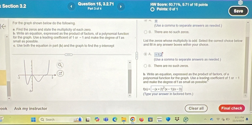 Question 15, 3.2.71 HW Score: 60.71%, 9.71 of 16 points
Part 3 of 4 ,
Points: 0 of 1 Save
M.
For the graph shown below do the following. (Use a comma to separate answers as needed.)
a. Find the zeros and state the multiplicity of each zero.
b. Write an equation, expressed as the product of factors, of a polynomial function B. There are no such zeros
for the graph. Use a leading coefficient of 1 or -1 and make the degree of f as List the zeros whose multiplicity is odd. Select the correct choice below
small as possible.
c. Use both the equation in part (b) and the graph to find the y-intercept and fill in any answer boxes within your choice.
A. -1 2
(Use a comma to separate answers as needed.)
B. There are no such zeros.
b. Write an equation, expressed as the product of factors, of a
polynomial function for the graph. Use a leading coefficient of 1 or - 1
and make the degree of f as small as possible."
f(x)=-(x+2)^2(x-1)(x-3)
(Type your answer in factored form.)
ook Ask my instructor Clear all Final check
811 PM
Q Search 11/3/2024