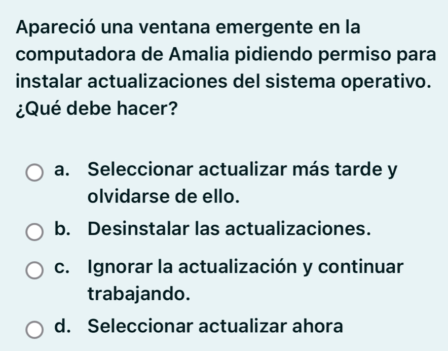 Apareció una ventana emergente en la
computadora de Amalia pidiendo permiso para
instalar actualizaciones del sistema operativo.
¿Qué debe hacer?
a. Seleccionar actualizar más tarde y
olvidarse de ello.
b. Desinstalar las actualizaciones.
c. Ignorar la actualización y continuar
trabajando.
d. Seleccionar actualizar ahora