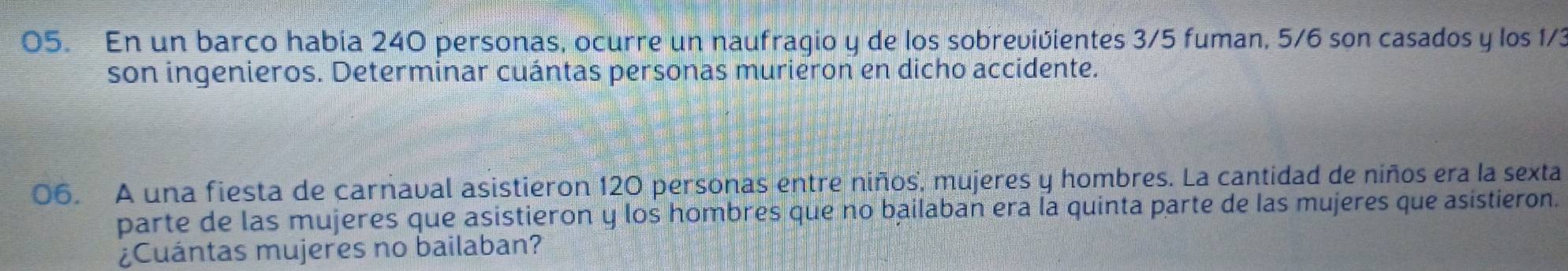 En un barco había 240 personas, ocurre un naufragio y de los sobrevivientes 3/5 fuman, 5/6 son casados y los 1/3
son ingenieros. Determinar cuántas personas murieron en dicho accidente. 
06. A una fiesta de carnaval asistieron 120 personas entre niños, mujeres y hombres. La cantidad de niños era la sexta 
parte de las mujeres que asistieron y los hombres que no bailaban era la quinta parte de las mujeres que asistieron. 
¿Cuántas mujeres no bailaban?