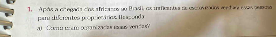 Após a chegada dos africanos ao Brasil, os traficantes de escravizados vendiam essas pessoas 
para diferentes proprietários. Responda: 
a) Como eram organizadas essas vendas?