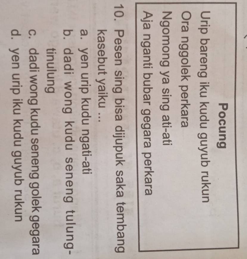 Pocung
Urip bareng iku kudu guyub rukun
Ora nggolek perkara
Ngomong ya sing ati-ati
Aja nganti bubar gegara perkara
10. Pesen sing bisa dijupuk saka tembang
kasebut yaiku ...
a. yen urip kudu ngati-ati
b. dadi wong kudu seneng tulung-
tinulung
c. dadi wong kudu seneng golek gegara
d. yen urip iku kudu guyub rukun