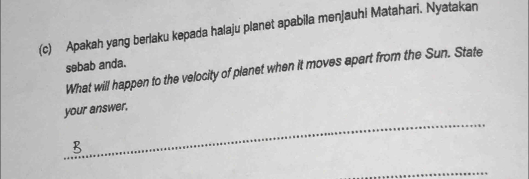 Apakah yang berlaku kepada halaju planet apabila menjauhi Matahari. Nyatakan 
sebab anda. 
What will happen to the velocity of planet when it moves apart from the Sun. State 
_ 
your answer. 
_