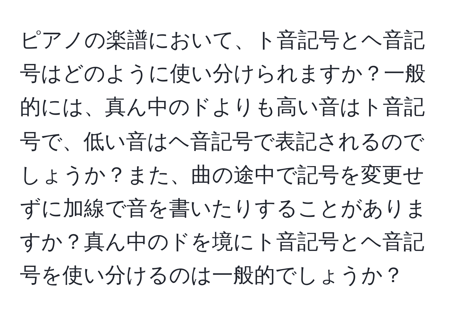 ピアノの楽譜において、ト音記号とヘ音記号はどのように使い分けられますか？一般的には、真ん中のドよりも高い音はト音記号で、低い音はヘ音記号で表記されるのでしょうか？また、曲の途中で記号を変更せずに加線で音を書いたりすることがありますか？真ん中のドを境にト音記号とヘ音記号を使い分けるのは一般的でしょうか？