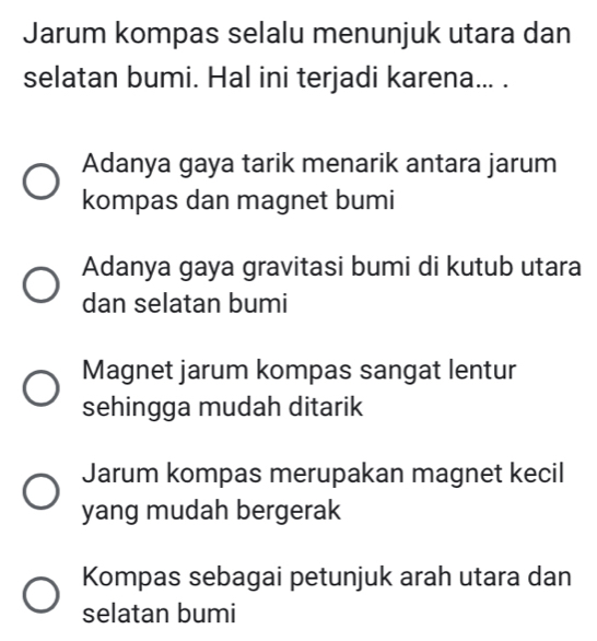 Jarum kompas selalu menunjuk utara dan
selatan bumi. Hal ini terjadi karena... .
Adanya gaya tarik menarik antara jarum
kompas dan magnet bumi
Adanya gaya gravitasi bumi di kutub utara
dan selatan bumi
Magnet jarum kompas sangat lentur
sehingga mudah ditarik
Jarum kompas merupakan magnet kecil
yang mudah bergerak
Kompas sebagai petunjuk arah utara dan
selatan bumi