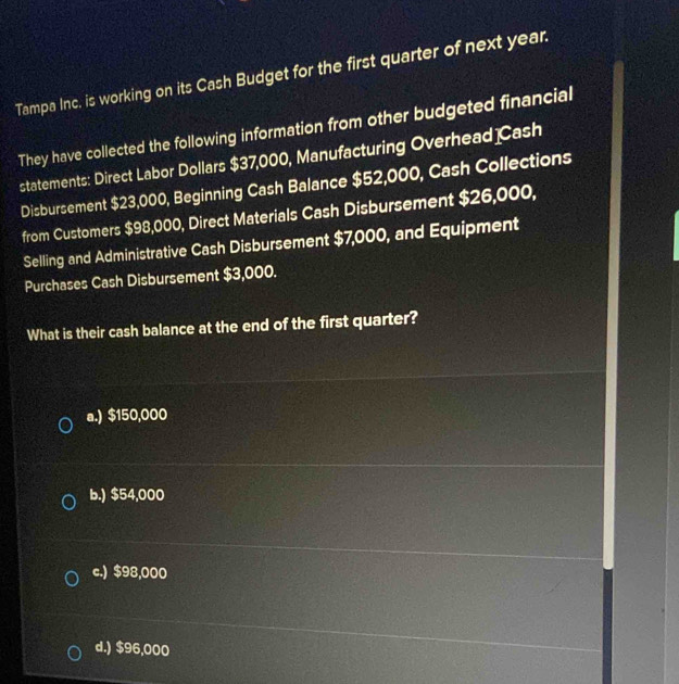 Tampa Inc. is working on its Cash Budget for the first quarter of next year.
They have collected the following information from other budgeted financial
statements: Direct Labor Dollars $37,000, Manufacturing Overhead Cash
Disbursement $23,000, Beginning Cash Balance $52,000, Cash Collections
from Customers $98,000, Direct Materials Cash Disbursement $26,000,
Selling and Administrative Cash Disbursement $7,000, and Equipment
Purchases Cash Disbursement $3,000.
What is their cash balance at the end of the first quarter?
a.) $150,000
b.) $54,000
c.) $98,000
d.) $96,000