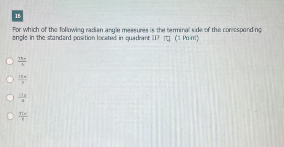 For which of the following radian angle measures is the terminal side of the corresponding
angle in the standard position located in quadrant II? (1 Point)
 35π /6 
 10π /3 
 17π /4 
 37π /8 