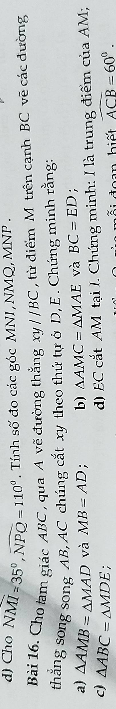 Cho NMI=35°, widehat NPQ=110°. Tính số đo các góc MNI, NMQ, MNP. 
Bài 16. Cho tam giác ABC , qua A vẽ đường thẳng xy//BC , từ điểm M trên cạnh BC vẽ các đường 
thắng song song AB, AC chúng cắt xy theo thứ tự ở D, E. Chứng minh rằng: 
a) △ AMB=△ MAD và MB=AD; b) △ AMC=△ MAE và BC=ED. 
c) △ ABC=△ MDE : 
d) EC cắt AM tại I. Chứng minh: I là trung điểm của AM; 
ái đoạn biết widehat ACB=60°.