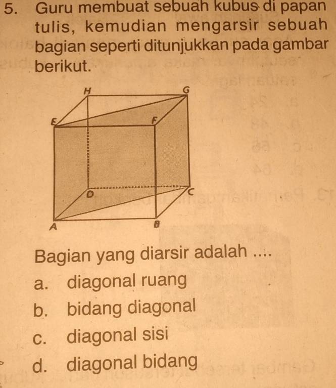 Guru membuat sebuah kubus di papan
tulis, kemudian mengarsir sebuah
bagian seperti ditunjukkan pada gambar
berikut.
Bagian yang diarsir adalah ....
a. diagonal ruang
b. bidang diagonal
c. diagonal sisi
d. diagonal bidang