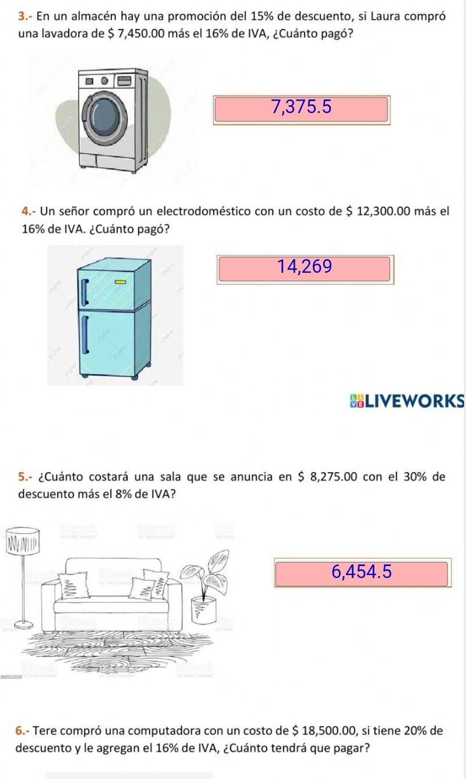 3.- En un almacén hay una promoción del 15% de descuento, si Laura compró
una lavadora de $ 7,450.00 más el 16% de IVA, ¿Cuánto pagó?
7,375.5
4.- Un señor compró un electrodoméstico con un costo de $ 12,300.00 más el
16% de IVA. ¿Cuánto pagó?
14,269
HLIVEWORKS
5.- ¿Cuánto costará una sala que se anuncia en $ 8,275.00 con el 30% de
descuento más el 8% de IVA?
6,454.5
6.- Tere compró una computadora con un costo de $ 18,500.00, si tiene 20% de
descuento y le agregan el 16% de IVA, ¿Cuánto tendrá que pagar?