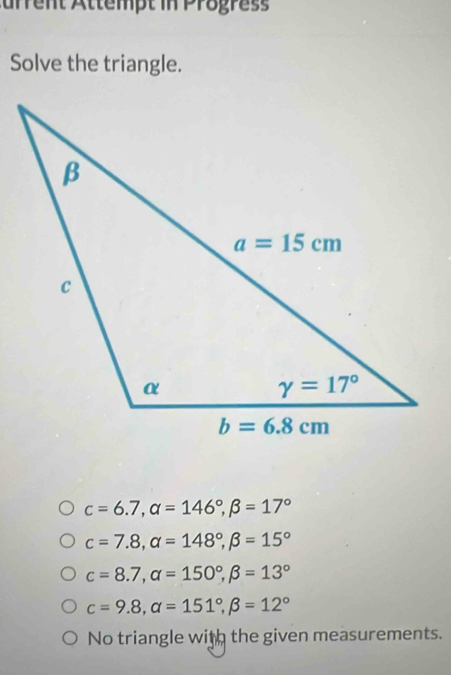 Aurrent Ättempt in Progress
Solve the triangle.
c=6.7,alpha =146°,beta =17°
c=7.8,alpha =148°,beta =15°
c=8.7,alpha =150°,beta =13°
c=9.8,alpha =151°,beta =12°
No triangle with the given measurements.