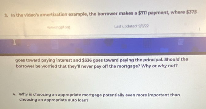 In the video's amortization example, the borrower makes a $711 payment, where $375
www.ngpf.org Last updated: 9/6/22 
goes toward paying interest and $336 goes toward paying the principal. Should the 
borrower be worried that they'll never pay off the mortgage? Why or why not? 
4. Why is choosing an appropriate mortgage potentially even more important than 
choosing an appropriate auto loan?