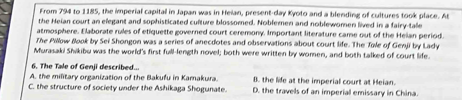 From 794 to 1185, the imperial capital in Japan was in Heian, present-day Kyoto and a blending of cultures took place. At
the Heian court an elegant and sophisticated culture blossomed. Noblemen and noblewomen lived in a fairy-tale
atmosphere. Elaborate rules of etiquette governed court ceremony. Important literature came out of the Heian period.
The Pillow Book by Sei Shongon was a series of anecdotes and observations about court life. The Tøle of Genji by Lady
Murasaki Shikibu was the world's first full-length novel; both were written by women, and both talked of court life.
6. The Tale of Genji described...
A. the military organization of the Bakufu in Kamakura. B. the life at the imperial court at Heian.
C. the structure of society under the Ashikaga Shogunate. D. the travels of an imperial emissary in China.