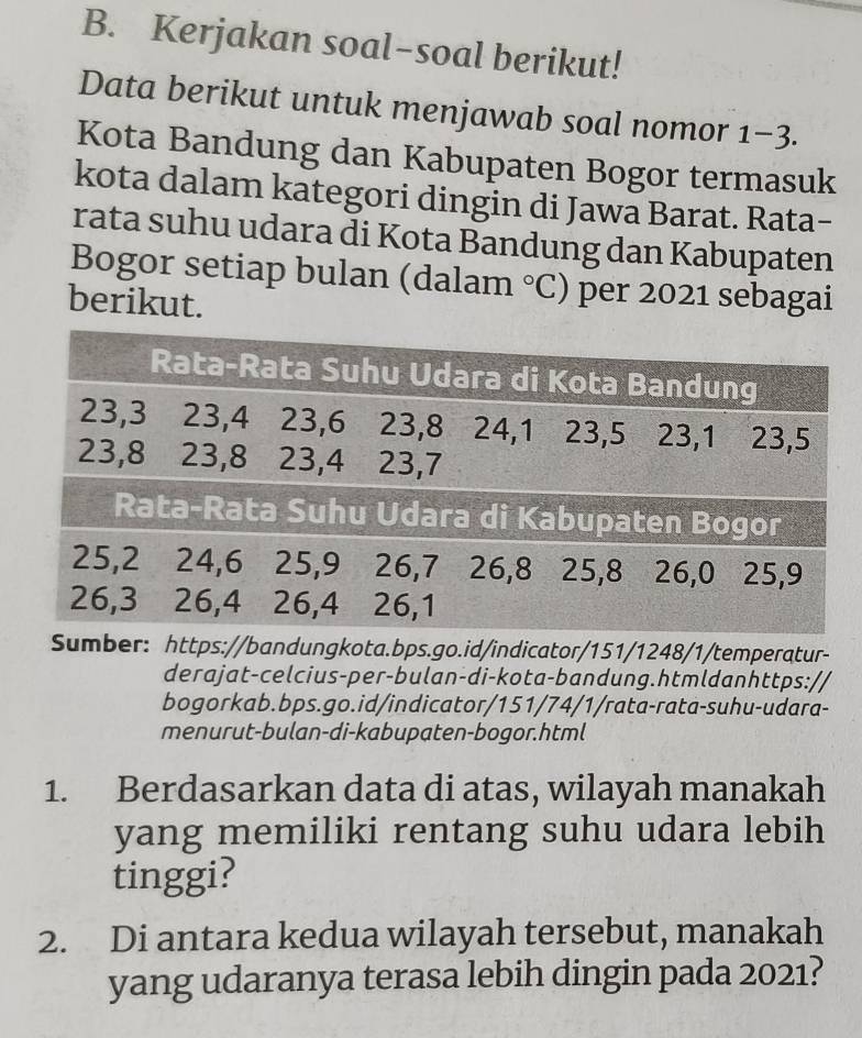 Kerjakan soal-soal berikut! 
Data berikut untuk menjawab soal nomor 1-3 
Kota Bandung dan Kabupaten Bogor termasuk 
kota dalam kategori dingin di Jawa Barat. Rata- 
rata suhu udara di Kota Bandung dan Kabupaten 
Bogor setiap bulan (dalam°C ) per 2021 sebagai 
berikut. 
Sumber: https://bandungkota.bps.go.id/indicator/151/1248/1/temperatur- 
derajat-celcius-per-bulan-di-kota-bandung.htmldanhttps:// 
bogorkab.bps.go.id/indicator/151/74/1/rata-rata-suhu-udara- 
menurut-bulan-di-kabupaten-bogor.html 
1. Berdasarkan data di atas, wilayah manakah 
yang memiliki rentang suhu udara lebih 
tinggi? 
2. Di antara kedua wilayah tersebut, manakah 
yang udaranya terasa lebih dingin pada 2021?