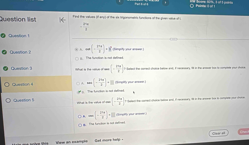 HW Score: 60%, 3 of 5 points
Part 6 of 6 Points: 0 of 1
Question list
Find the values (if any) of the six trigonometric functions of the given value of t.
- 21π /2 
Question 1
Question 2
A. cot (- 21π /2 )=0 (Simplify your answer.)
B. The function is not defined.
a Question 3 What is the value of sec (- 21π /2 ) ? Select the correct choice below and, if necessary, fill in the answer box to complete your choice.
Question 4 A. sec (- 21π /2 )= □ (Simplify your answer.)
B. The function is not defined.
Question 5
What is the value of csc (- 21π /2 ) ? Select the correct choice below and, if necessary, fill in the answer box to complete your choice.
A. csc (- 21π /2 )=□ (Simplify your answer.)
B. The function is not defined.
Clear all Checl
me solve this . View an example Get more help -