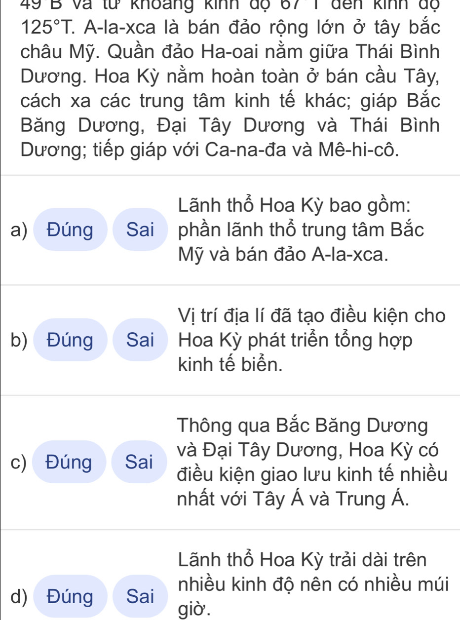 và từ khoang knh độ 67 1 đến kinh độ
125°T. C. A-la-xca là bán đảo rộng lớn ở tây bắc
châu Mỹ. Quần đảo Ha-oai nằm giữa Thái Bình
Dương. Hoa Kỳ nằm hoàn toàn ở bán cầu Tây,
cách xa các trung tâm kinh tế khác; giáp Bắc
Băng Dương, Đại Tây Dương và Thái Bình
Dương; tiếp giáp với Ca-na-đa và Mê-hi-cô.
Lãnh thổ Hoa Kỳ bao gồm:
a) Đúng Sai phần lãnh thổ trung tâm Bắc
Mỹ và bán đảo A-la-xca.
Vị trí địa lí đã tạo điều kiện cho
b) Đúng Sai Hoa Kỳ phát triển tổng hợp
kinh tế biển.
Thông qua Bắc Băng Dương
c) Đúng Sai và Đại Tây Dương, Hoa Kỳ có
điều kiện giao lưu kinh tế nhiều
nhất với Tây Á và Trung Á.
Lãnh thổ Hoa Kỳ trải dài trên
nhiều kinh độ nên có nhiều múi
d) Đúng Sai giò.