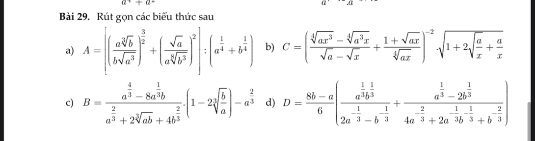 a^4+a^2.a 
Bài 29. Rút gọn các biểu thức sau 
a) A=[( asqrt[3](b)/bsqrt(a^3) )^ 3/2 +( sqrt(a)/asqrt[6](b^3) )^2]:(a^(frac 1)4+b^(frac 1)4) b) C=( (sqrt[4](ax^3)-sqrt[4](a^3x))/sqrt(a)-sqrt(x) + (1+sqrt(ax))/sqrt[4](ax) )^-2sqrt(1+2sqrt frac a)x+ a/x 
c) B=frac a^(frac 4)3-8a^(frac 1)3ba^(frac 2)3+2sqrt[3](ab)+4b^(frac 2)3.(1-2sqrt[3](frac b)a)-a^(frac 2)3 d) D= (8b-a)/6 (frac a^(frac 1)3b^(frac 1)32a^(-frac 1)3-b^(-frac 1)3+frac a^(frac 1)3-2b^(frac 1)34a^(-frac 2)3+2a^(-frac 1)3b^(-frac 1)3+b^(-frac 2)3)