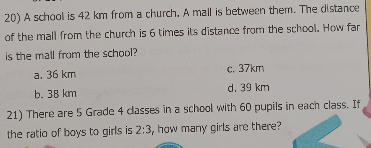 A school is 42 km from a church. A mall is between them. The distance
of the mall from the church is 6 times its distance from the school. How far
is the mall from the school?
c. 37km
a. 36 km
d. 39 km
b. 38 km
21) There are 5 Grade 4 classes in a school with 60 pupils in each class. If
the ratio of boys to girls is 2:3 , how many girls are there?