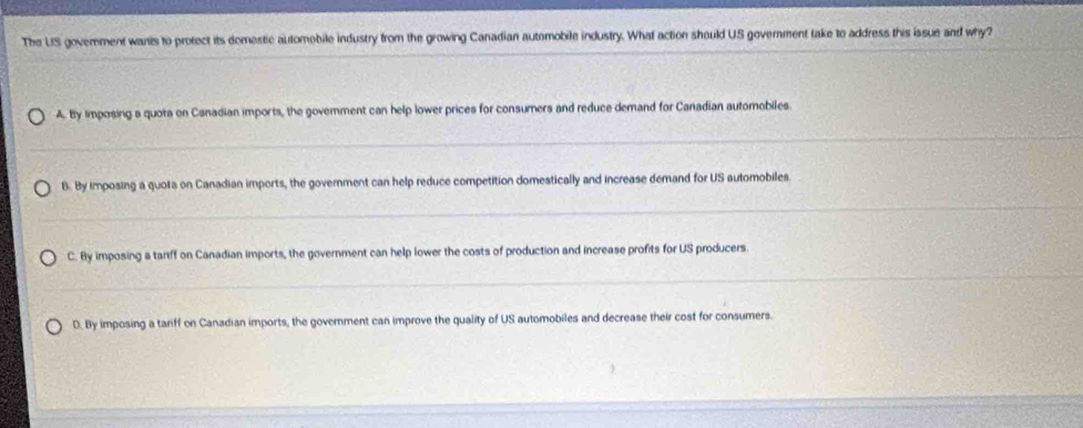 The US govemment wants to protect its domestic automobile industry from the growing Canadian automobile industry. What action should US government take to address this issue and why?
A. By imposing s quota on Canadian imports, the govemment can help lower prices for consumers and reduce demand for Canadian automobiles
B. By imposing a quota on Canadian imports, the government can help reduce competition domestically and increase demand for US automobiles
C. By imposing a tanff on Canadian imports, the government can help lower the costs of production and increase profits for US producers.
D. By imposing a tariff on Canadian imports, the government can improve the quality of US automobiles and decrease their cost for consumers.