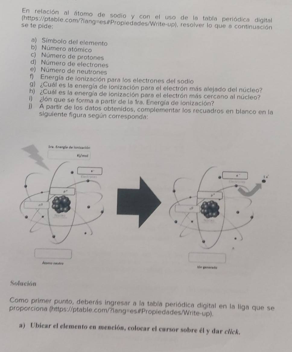 En relación al átomo de sodio y con el uso de la tabla periódica digital
(https://ptable.com/?lang=es#Propiedades/Write-up), resolver lo que a continuación
se te pide:
a) Símbolo del elemento
b) Número atómico
c) Número de protones
d) Número de electrones
e) Número de neutrones
f) Energía de ionización para los electrones del sodio
) ¿Cuál es la energía de ionización para el electrón más alejado del núcleo?
h) ¿Cuál es la energía de ionización para el electrón más cercano al núcleo?
i)  ¿ón que se forma a partir de la 1ra. Energía de ionización?
j) A partir de los datos obtenidos, complementar los recuadros en blanco en la
siguiente figura según corresponda:
Solución
Como primer punto, deberás ingresar a la tabla periódica digital en la liga que se
proporciona (https://ptable.com/?lang=es#Propiedades/Write-up).
a) Ubicar el elemento en mención, colocar el cursor sobre él y dar click.