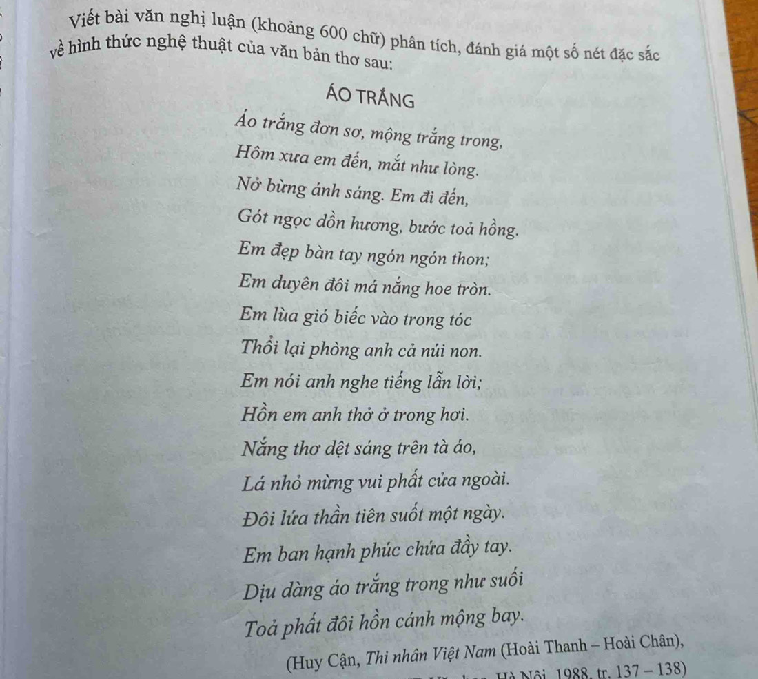 Viết bài văn nghị luận (khoảng 600 chữ) phân tích, đánh giá một số nét đặc sắc 
về hình thức nghệ thuật của văn bản thơ sau: 
ÁO TRÁNG 
Áo trắng đơn sơ, mộng trắng trong, 
Hôm xưa em đến, mắt như lòng. 
Nở bừng ánh sáng. Em đi đến, 
Gót ngọc dồn hương, bước toả hồng. 
Em đẹp bàn tay ngón ngón thon; 
Em duyên đôi má nắng hoe tròn. 
Em lùa gió biếc vào trong tóc 
Thổi lại phòng anh cả núi non. 
Em nói anh nghe tiếng lẫn lời; 
Hồn em anh thở ở trong hơi. 
Năng thơ dệt sáng trên tà áo, 
Lá nhỏ mừng vui phất cửa ngoài. 
Đôi lứa thần tiên suốt một ngày. 
Em ban hạnh phúc chứa đầy tay. 
Dịu dàng áo trắng trong như suối 
Toả phất đôi hồn cánh mộng bay. 
(Huy Cận, Thi nhân Việt Nam (Hoài Thanh - Hoài Chân), 
Nội 1988. tr. 137 - 138)