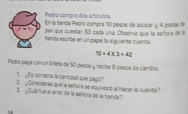 Pedro compra dos artículos. 
En la tienda Pedro compra 10 pesos de azúcar y 4 piezas de 
pan que cuestan $3 cada una. Observa que la señora de la 
tienda escribe en un papel la siguiente cuenta:
10+4* 3=42
Pedro paga con un billete de 50 pesos y recibe 8 pesos de cambio. 
1. ¿ Es correcta la cantidad que pagó? 
2. ¿¿Consideras que la señora se equivocó al hacer la cuenta? 
3. ¿Cuál fue el error de la señora de la tienda? 
5९