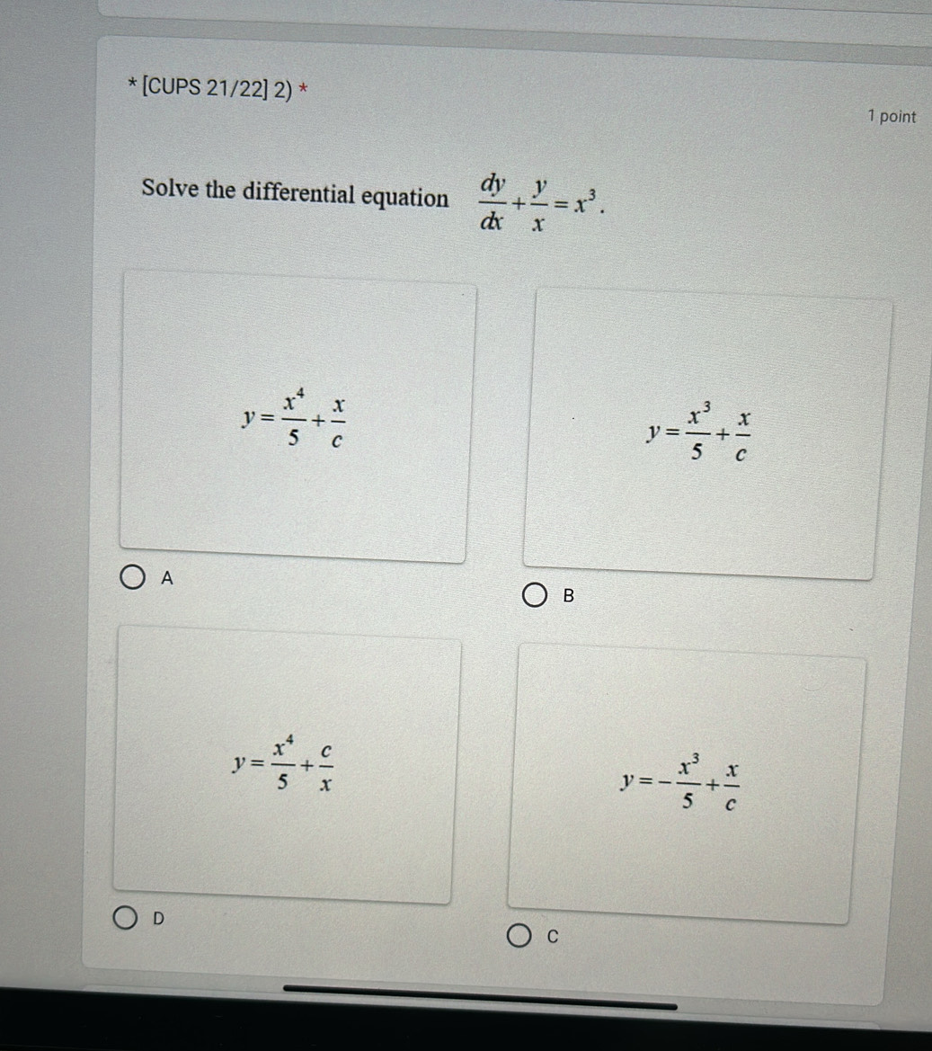 [CUPS 21/22] 2) *
1 point
Solve the differential equation  dy/dx + y/x =x^3.
y= x^4/5 + x/c 
y= x^3/5 + x/c 
A
B
y= x^4/5 + c/x 
y=- x^3/5 + x/c 
D
C