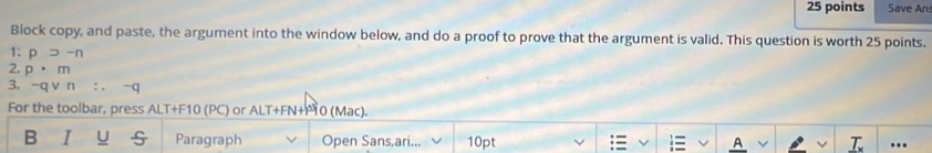 Save An 
Block copy, and paste, the argument into the window below, and do a proof to prove that the argument is valid. This question is worth 25 points. 
1: psupset -n
2. p· m
3. -qvee n∴ -q
For the toolbar, press ALT+F10 (PC) or ALT+FN+P10 (Mac). 
B I U Paragraph Open Sans,ari... 10pt A a .