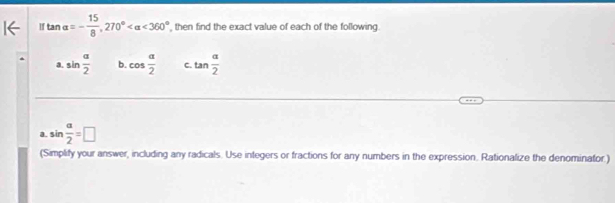 If tan alpha =- 15/8 , 270° <360° , then find the exact value of each of the following. 
a. sin  alpha /2  b. cos  alpha /2  C. tan  alpha /2 
a. sin  alpha /2 =□
(Simplify your answer, including any radicals. Use integers or fractions for any numbers in the expression. Rationalize the denominator.)