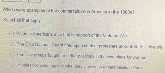 Which were examples of the counterculture in America in the 1960s?
Select all that apply.
Patriotic Americans marched in support of the Vietnam War.
The Ohio National Guard fired upon student protesters at Kent-State University.
Feminist groups fought for better positions in the workplace for women.
Hippies protested against what they viewed as a materialistic culture.