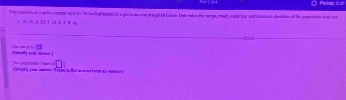 Points: 0 of 
The numbers of regular season wins for 10 football teams in a given season are given below. Determine the range, mean, variance, and standard deviation of the population data set
2, 10, 15, 4, 15, 7, 14, 8, 3, 9 ¤ 
The range is overline 13
(Simplify your answer.) 
The population mean is □ I
(Simplilly your answer Round to the nearest tenth as needed.)