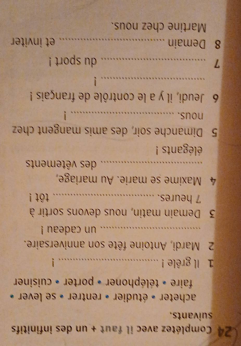 Complétez avec il faut + un des infinitifs 
suivants. 
acheter » étudier » rentrer » se lever » 
faire - téléphoner + porter » cuisiner 
1 Il grêle !_ 
2 Mardi, Antoine fête son anniversaire. 
_un cadeau ! 
3 Demain matin, nous devons sortir à 
7 heures. _ tôt ! 
4 Maxime se marie. Au mariage, 
_des vêtements 
élégants ! 
5 Dimanche soir, des amis mangent chez 
nous._ 
6 Jeudi, il y a le contrôle de français ! 
_ 
_7 
du sport ! 
8 Demain _et inviter 
Martine chez nous.