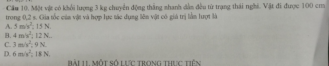 Một vật có khối lượng 3 kg chuyển động thẳng nhanh dần đều từ trạng thái nghi. Vật đi được 100 cm
trong 0,2 s. Gia tốc của vật và hợp lực tác dụng lên vật có giá trị lần lượt là
A. 5m/s^2; 15 N.
B. 4m/s^2; 12 N..
C. 3m/s^2; 9 N.
D. 6m/s^2; 18 N.
BàI 11. MÔT Số LƯC TRONG THUC TIÊN