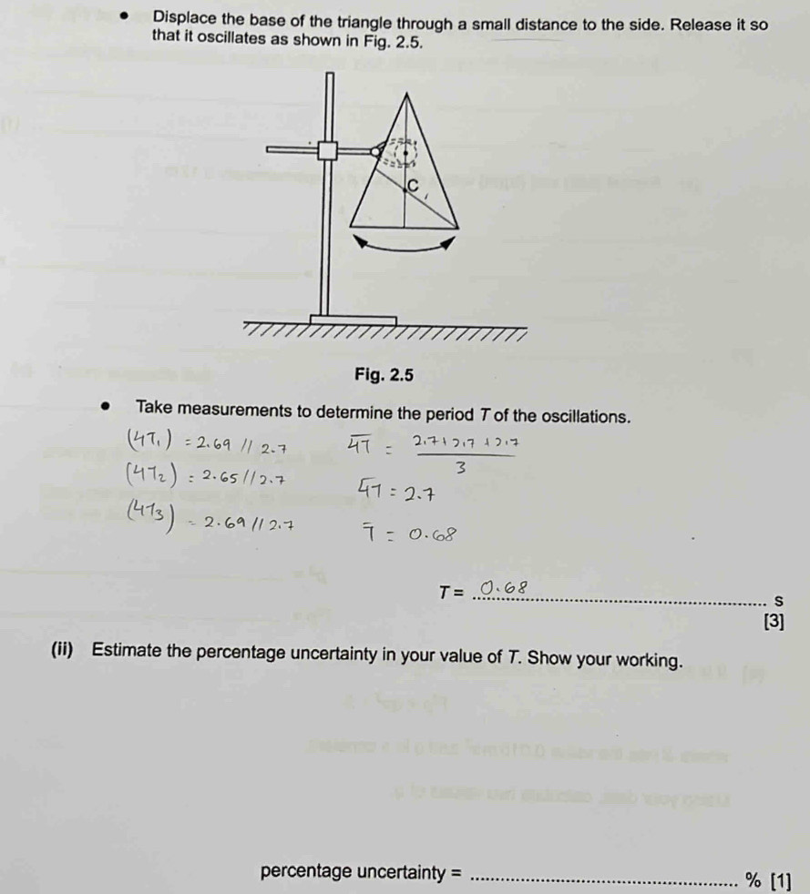 Displace the base of the triangle through a small distance to the side. Release it so 
that it oscillates as shown in Fig. 2.5. 
Take measurements to determine the period T of the oscillations.
T= _ 
s 
[3] 
(ii) Estimate the percentage uncertainty in your value of T. Show your working. 
percentage uncertainty = _ % [1]