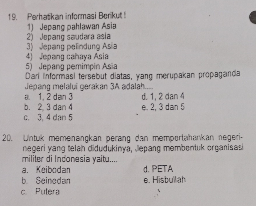 Perhatikan informasi Berikut !
1) Jepang pahlawan Asia
2) Jepang saudara asia
3) Jepang pelindung Asia
4) Jepang cahaya Asia
5) Jepang pemimpin Asia
Dari Informasi tersebut diatas, yang merupakan propaganda
Jepang melalui gerakan 3A adalah....
a. 1, 2 dan 3 d. 1, 2 dan 4
b. 2, 3 dan 4 e. 2, 3 dan 5
c. 3, 4 dan 5
20. Untuk memenangkan perang dan mempertahankan negeri-
negeri yang telah didudukinya, lepang membentuk organisasi
militer di Indonesia yaitu....
a. Keibodan d. PETA
b. Seinedan e. Hisbullah
c.Putera