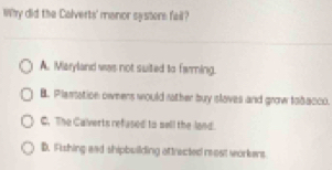 Why did the Calverts' manor systers fail?
A. Maryland was not suited to farming.
B. Plansation oweens would nather buy islaves and grow tobacco.
C. The Calverts refased to sell the land.
B. Fishing aad shipbuilding ottracted most workens