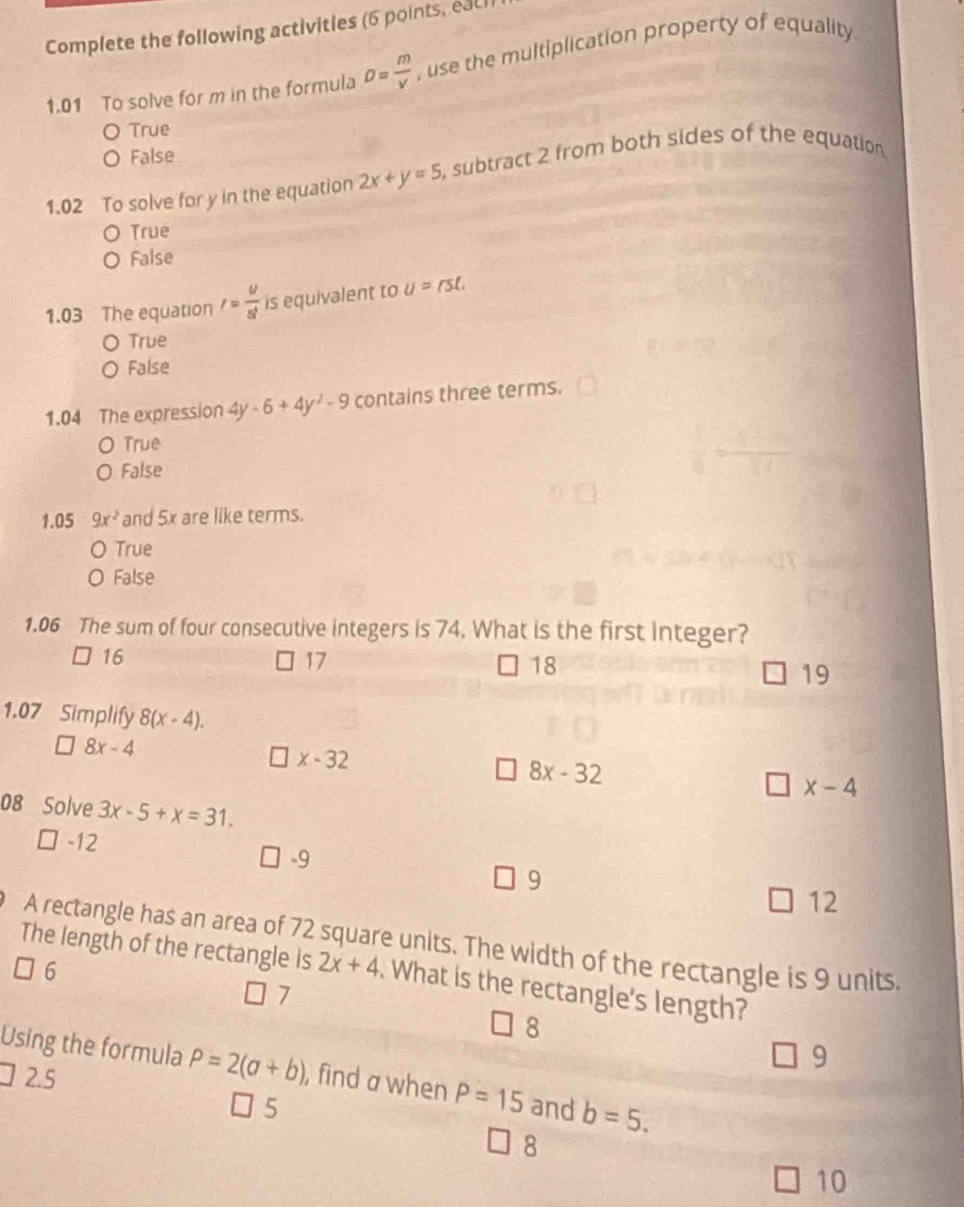 Complete the following activities (6 points, eac1)
1.01 To solve for m in the formula D= m/v  , use the multiplication property of equality
O True
O False
1.02 To solve for y in the equation 2x+y=5 6, subtract 2 from both sides of the equation
True
False
1.03 The equation r= u/st  is equivalent to U=rst.
True
False
1.04 The expression 4y-6+4y^2-9 contains three terms.
O True
0 False
1.05 9x^2 and 5x are like terms.
O True
O False
1.06 The sum of four consecutive integers is 74. What is the first integer?
16
17
18
19
1.07 Simplify 8(x-4).
8x-4
x-32
8x-32
x-4
08 Solve 3x-5+x=31.
-12
-9
9
12
A rectangle has an area of 72 square units. The width of the rectangle is 9 units.
6
The length of the rectangle is 2x+4 What is the rectangle's length?
7
8
9
Using the formula P=2(a+b) , find a when P=15 and b=5.
2.5
5
8
10