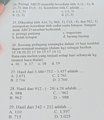 Persegi ABCD memiliki koordinat titik A(1,-1) , B
(1,3) , dan D(5,-1). Koordinat titik C adalah ....
a. (-1,3) c. (-1,3)
b. (5,3) d. (3,5)
25. Diketahui titik A(4,3), B(6,1), C(4,-4) , dan D(2,1)
merupakan koordinat titik sudut suatu bangun. Bangun
datar ABCD tersebut berbentuk_
a. persegi panjang c. trapesium
b. belah ketupat d. layang-layang
26. Seorang pedagang semangka dalam 10 hari terakhir
dapat menjual mangga (dalam kg) sebagai berikut.
15 18 20 22 17 10 15 17 14 12
Rata-rata melon yang terjual setiap hari sebanyak kg
(materi baca disini)
a. 16 b. 17 c. 18 d. 19
27. Hasil dari 3.486+732-1.457 adalah ....
A. 2.671 C. 2.761
B. 2.716 D. 2.760
28. Hasil dari 912:(-24)* 26 adalah ....
A. 988 C. - 962
B. 962 D. - 988
29. Hasil dari 342+212 adalah …
A. 110 C. 1.597
B. 715 D. 3.025