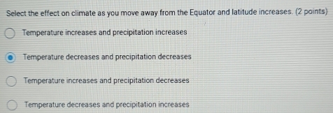 Select the effect on climate as you move away from the Equator and latitude increases. (2 points)
Temperature increases and precipitation increases
Temperature decreases and precipitation decreases
Temperature increases and precipitation decreases
Temperature decreases and precipitation increases