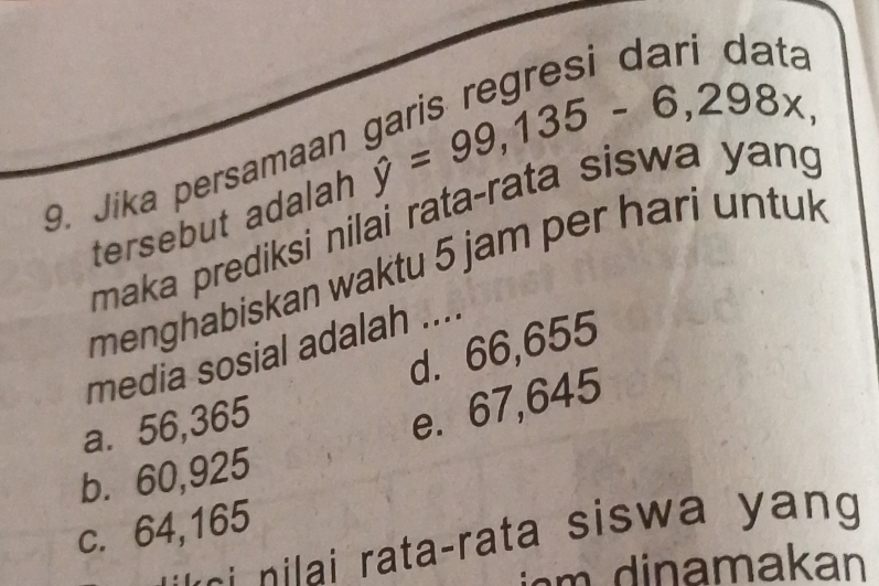 Jika persamaan
tersebut adalah hat y=99,135-6,298x, wa yang
maka prediksi nilai rata-rata 、 
menghabiskan waktu 5 jam per hari untuk
d. 66,655
media sosial adalah ....
a. 56,365
e. 67,645
b. 60,925
c. 64,165
- ata-rata sisw a y n 
a akan