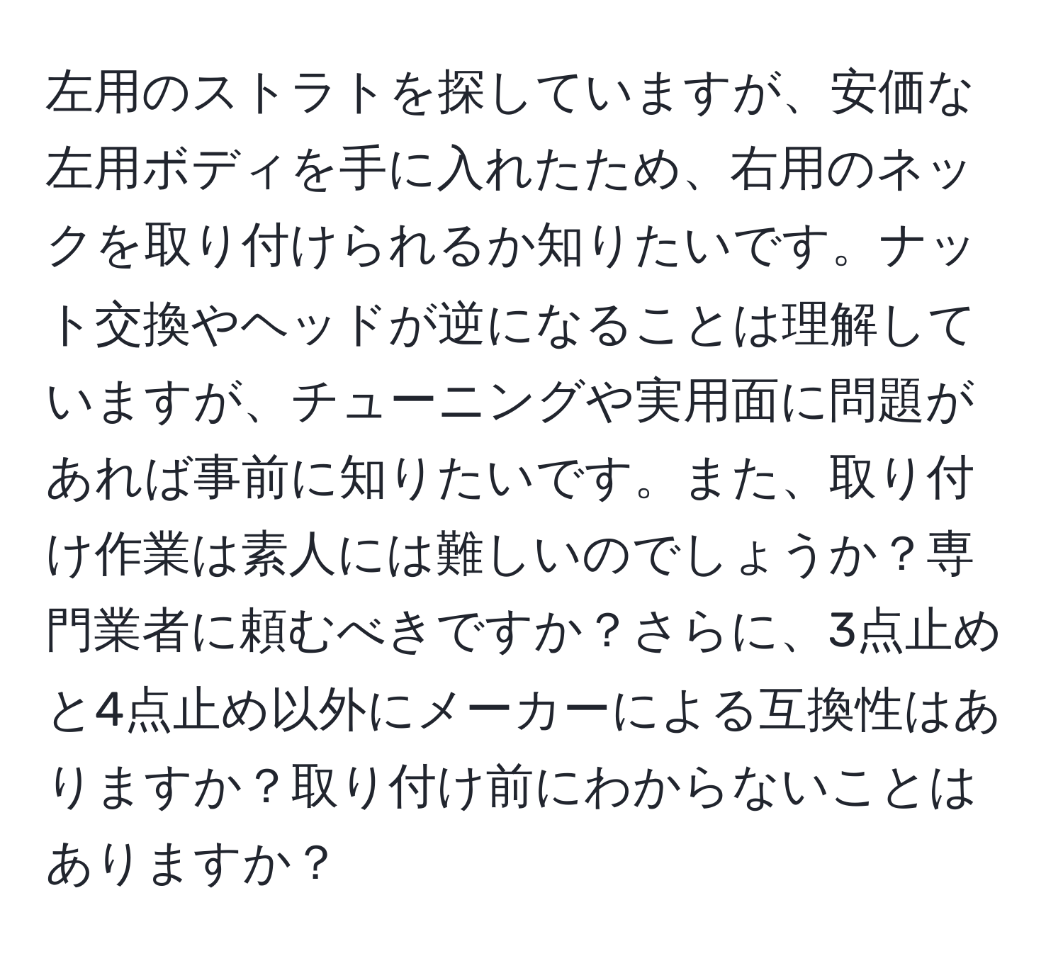 左用のストラトを探していますが、安価な左用ボディを手に入れたため、右用のネックを取り付けられるか知りたいです。ナット交換やヘッドが逆になることは理解していますが、チューニングや実用面に問題があれば事前に知りたいです。また、取り付け作業は素人には難しいのでしょうか？専門業者に頼むべきですか？さらに、3点止めと4点止め以外にメーカーによる互換性はありますか？取り付け前にわからないことはありますか？